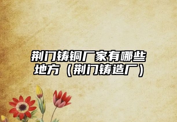 荊門鑄銅廠家有哪些地方（荊門鑄造廠）