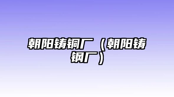 朝陽鑄銅廠（朝陽鑄鋼廠）