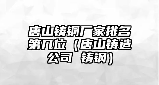 唐山鑄銅廠家排名第幾位（唐山鑄造公司 鑄鋼）