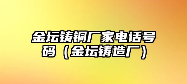 金壇鑄銅廠家電話號碼（金壇鑄造廠）