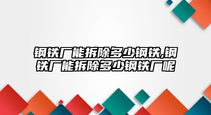 鋼鐵廠能拆除多少鋼鐵,鋼鐵廠能拆除多少鋼鐵廠呢