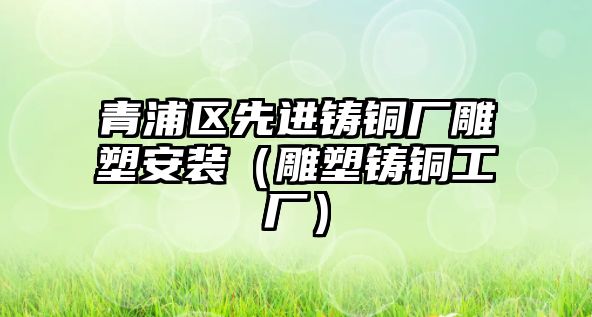 青浦區(qū)先進鑄銅廠雕塑安裝（雕塑鑄銅工廠）