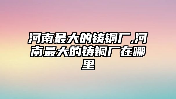 河南最大的鑄銅廠,河南最大的鑄銅廠在哪里