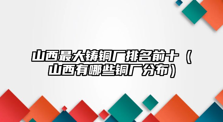 山西最大鑄銅廠排名前十（山西有哪些銅廠分布）