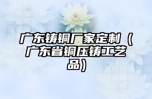 廣東鑄銅廠家定制（廣東省銅壓鑄工藝品）