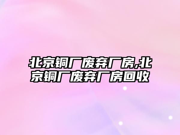 北京銅廠廢棄廠房,北京銅廠廢棄廠房回收