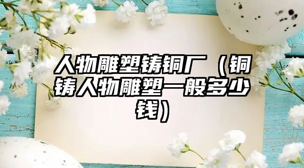 人物雕塑鑄銅廠（銅鑄人物雕塑一般多少錢）