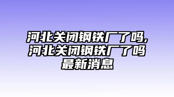 河北關(guān)閉鋼鐵廠了嗎,河北關(guān)閉鋼鐵廠了嗎最新消息