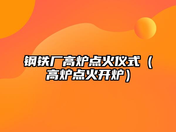 鋼鐵廠高爐點(diǎn)火儀式（高爐點(diǎn)火開(kāi)爐）