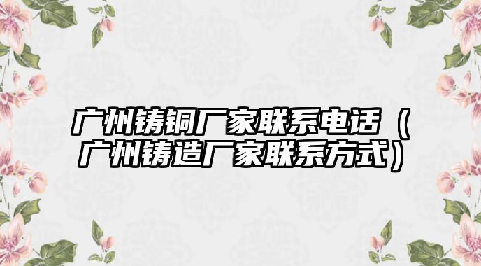 廣州鑄銅廠家聯(lián)系電話（廣州鑄造廠家聯(lián)系方式）