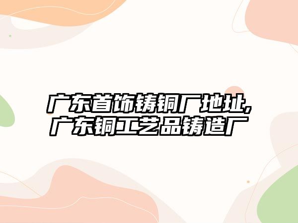 廣東首飾鑄銅廠地址,廣東銅工藝品鑄造廠