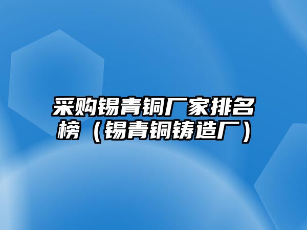 采購(gòu)錫青銅廠家排名榜（錫青銅鑄造廠）