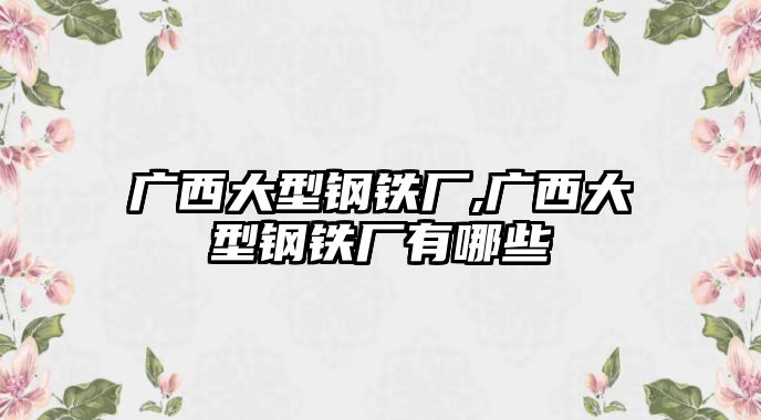 廣西大型鋼鐵廠,廣西大型鋼鐵廠有哪些