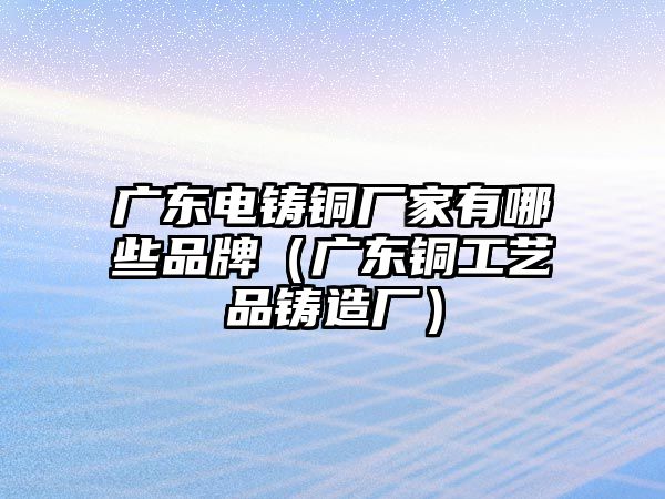 廣東電鑄銅廠家有哪些品牌（廣東銅工藝品鑄造廠）