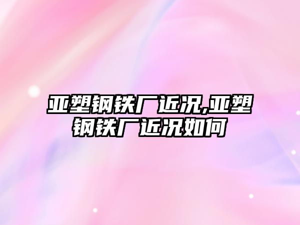 亞塑鋼鐵廠近況,亞塑鋼鐵廠近況如何