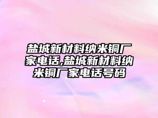 鹽城新材料納米銅廠家電話,鹽城新材料納米銅廠家電話號碼