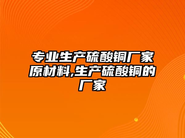 專業(yè)生產(chǎn)硫酸銅廠家原材料,生產(chǎn)硫酸銅的廠家