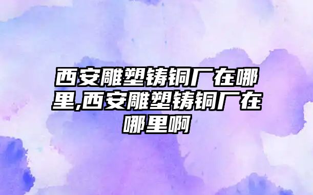 西安雕塑鑄銅廠在哪里,西安雕塑鑄銅廠在哪里啊