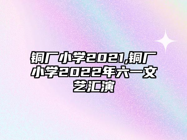 銅廠小學(xué)2021,銅廠小學(xué)2022年六一文藝匯演