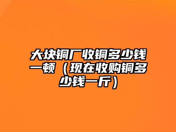 大塊銅廠收銅多少錢一頓（現(xiàn)在收購銅多少錢一斤）