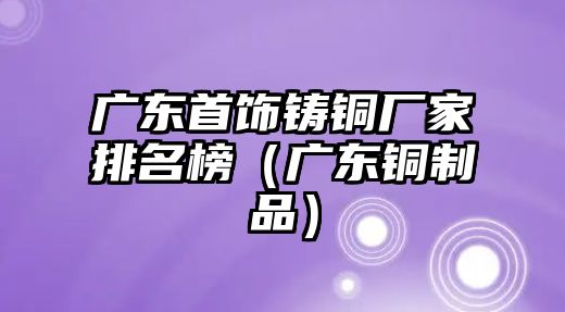 廣東首飾鑄銅廠家排名榜（廣東銅制品）