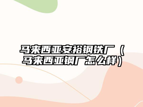 馬來西亞安裕鋼鐵廠（馬來西亞鋼廠怎么樣）