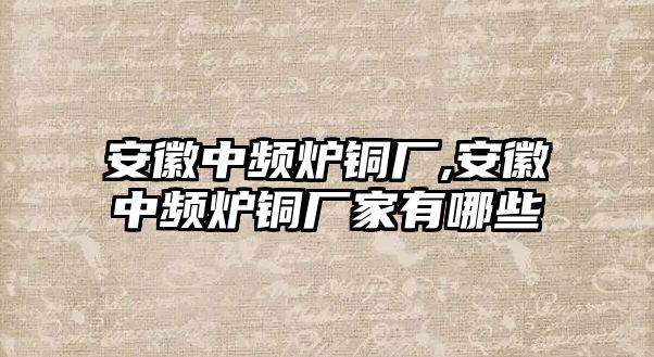 安徽中頻爐銅廠,安徽中頻爐銅廠家有哪些