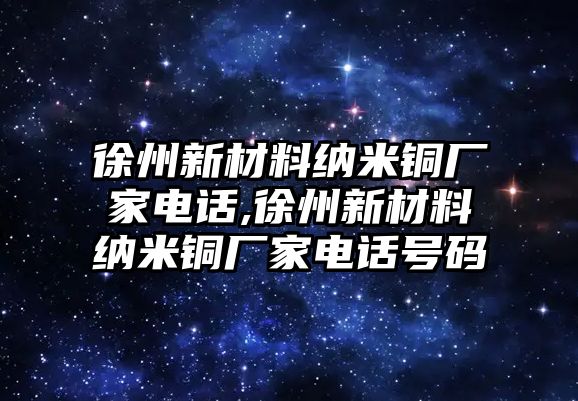 徐州新材料納米銅廠家電話,徐州新材料納米銅廠家電話號碼