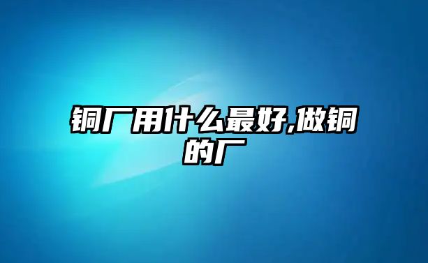 銅廠用什么最好,做銅的廠