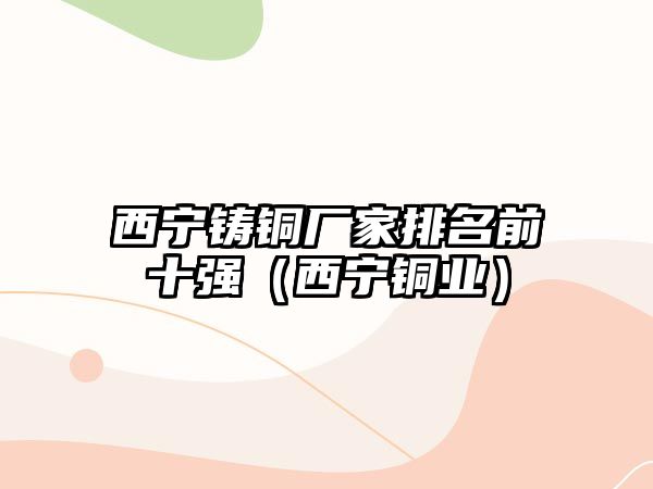 西寧鑄銅廠家排名前十強(qiáng)（西寧銅業(yè)）