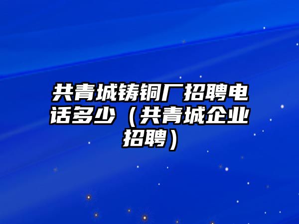 共青城鑄銅廠招聘電話多少（共青城企業(yè)招聘）