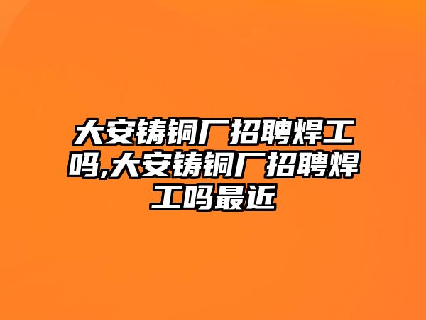 大安鑄銅廠招聘焊工嗎,大安鑄銅廠招聘焊工嗎最近