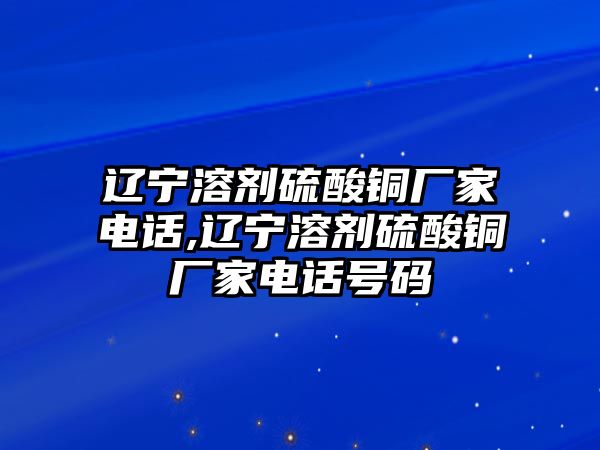 遼寧溶劑硫酸銅廠家電話,遼寧溶劑硫酸銅廠家電話號碼