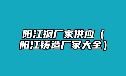 陽江銅廠家供應（陽江鑄造廠家大全）