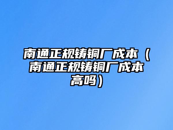 南通正規(guī)鑄銅廠成本（南通正規(guī)鑄銅廠成本高嗎）