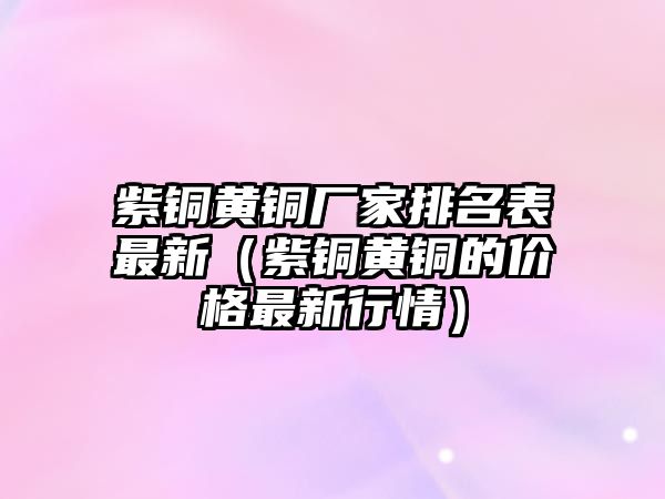 紫銅黃銅廠家排名表最新（紫銅黃銅的價格最新行情）