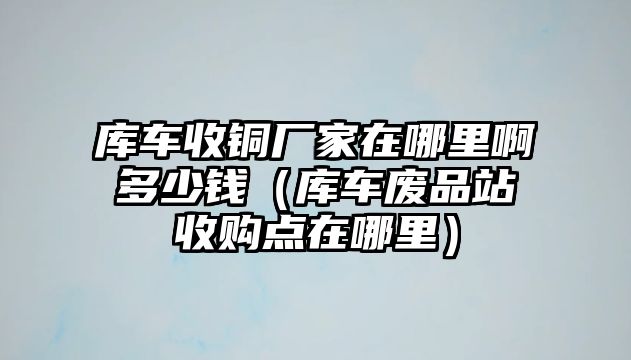 庫車收銅廠家在哪里啊多少錢（庫車廢品站收購點在哪里）