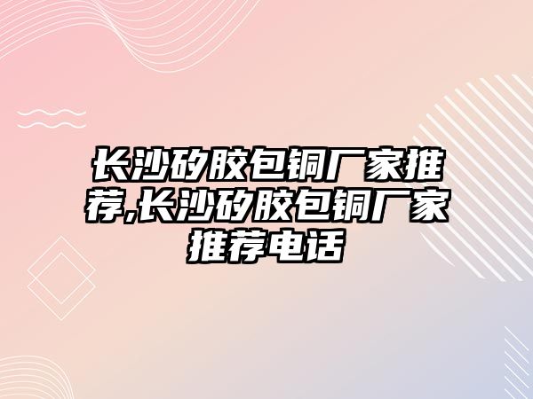 長沙矽膠包銅廠家推薦,長沙矽膠包銅廠家推薦電話