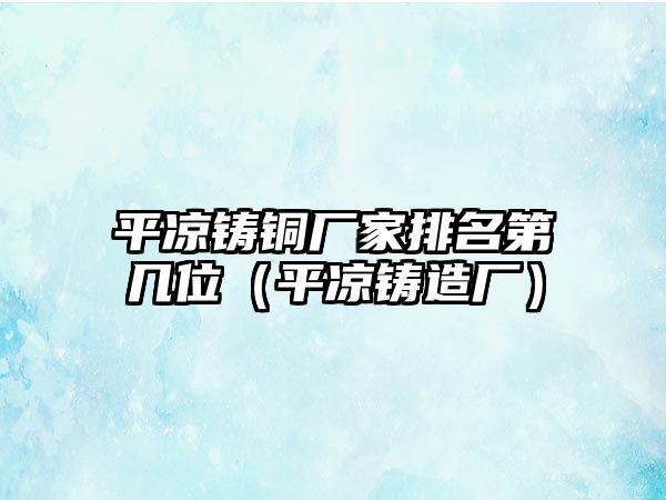 平?jīng)鲨T銅廠家排名第幾位（平?jīng)鲨T造廠）