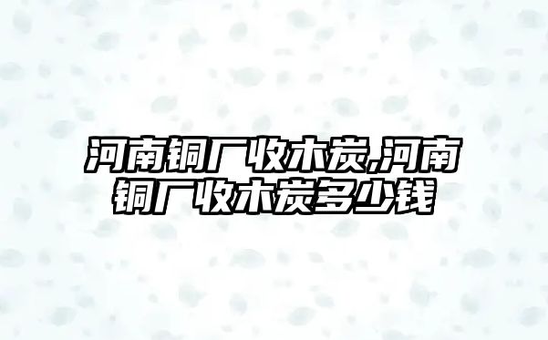 河南銅廠收木炭,河南銅廠收木炭多少錢