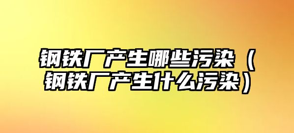 鋼鐵廠產(chǎn)生哪些污染（鋼鐵廠產(chǎn)生什么污染）