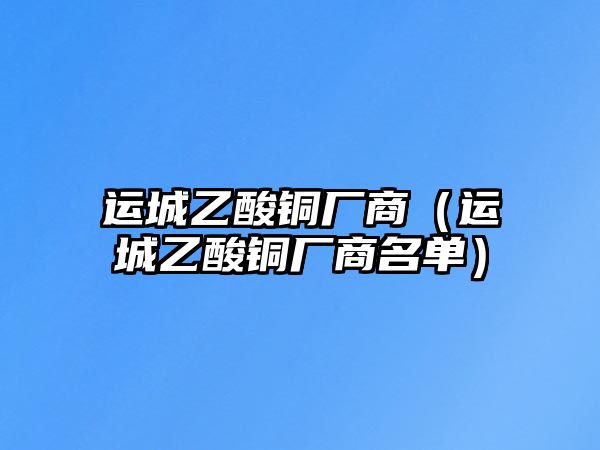 運城乙酸銅廠商（運城乙酸銅廠商名單）