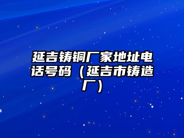 延吉鑄銅廠家地址電話號碼（延吉市鑄造廠）