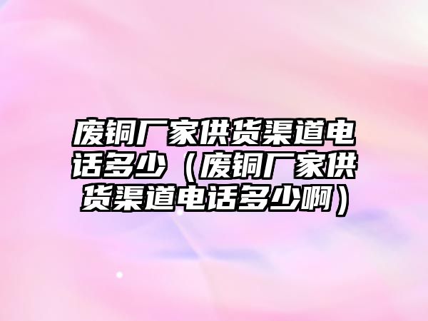 廢銅廠家供貨渠道電話多少（廢銅廠家供貨渠道電話多少啊）