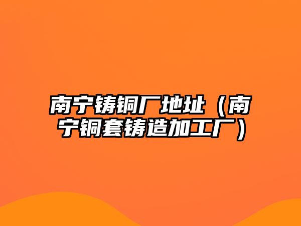 南寧鑄銅廠地址（南寧銅套鑄造加工廠）