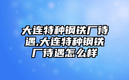 大連特種鋼鐵廠待遇,大連特種鋼鐵廠待遇怎么樣