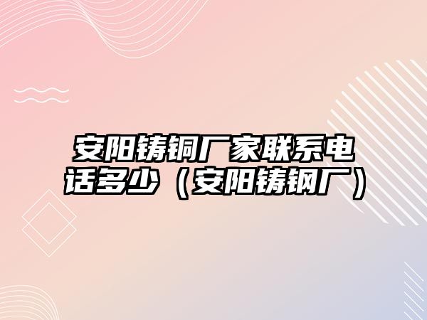 安陽鑄銅廠家聯(lián)系電話多少（安陽鑄鋼廠）