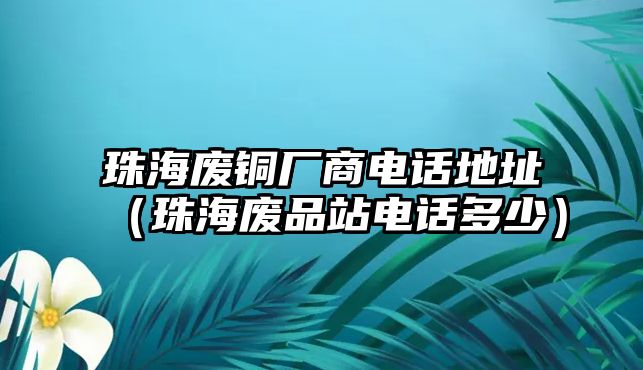 珠海廢銅廠商電話地址（珠海廢品站電話多少）