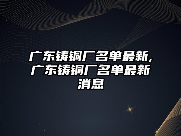 廣東鑄銅廠名單最新,廣東鑄銅廠名單最新消息