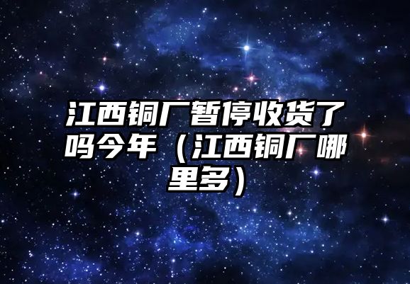 江西銅廠暫停收貨了嗎今年（江西銅廠哪里多）